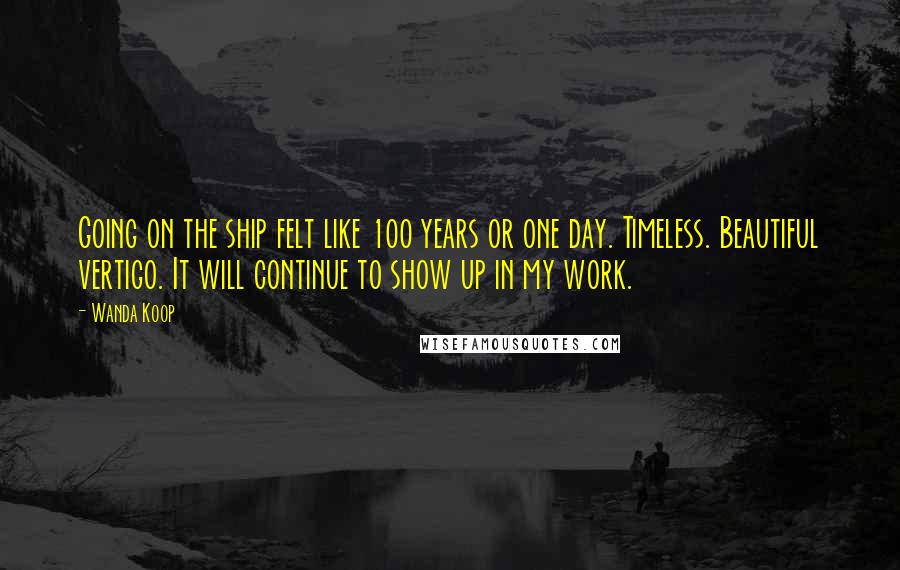 Wanda Koop Quotes: Going on the ship felt like 100 years or one day. Timeless. Beautiful vertigo. It will continue to show up in my work.