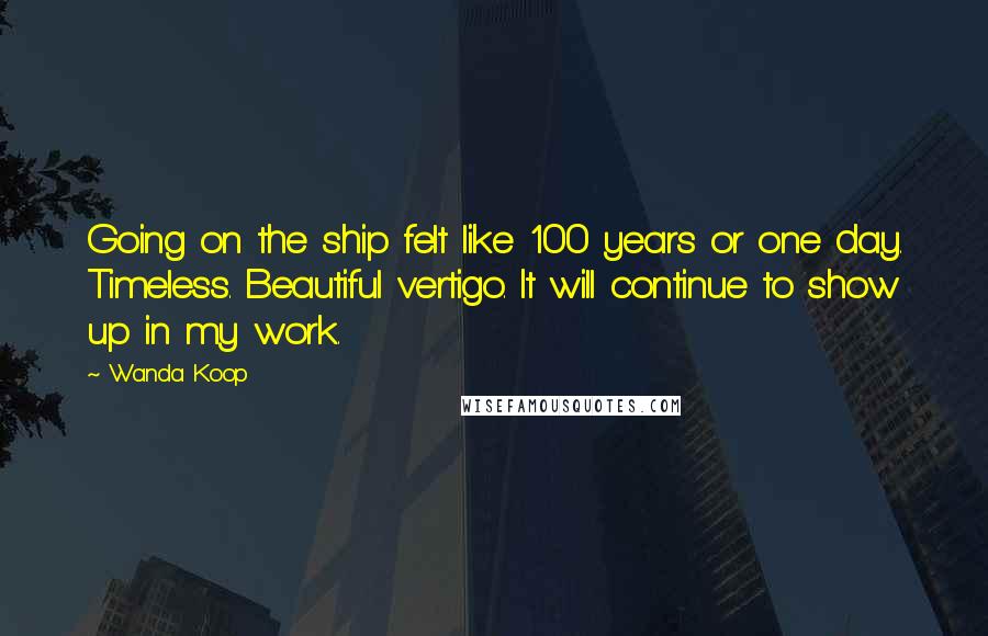 Wanda Koop Quotes: Going on the ship felt like 100 years or one day. Timeless. Beautiful vertigo. It will continue to show up in my work.
