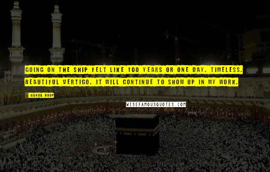 Wanda Koop Quotes: Going on the ship felt like 100 years or one day. Timeless. Beautiful vertigo. It will continue to show up in my work.