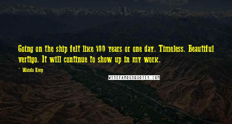 Wanda Koop Quotes: Going on the ship felt like 100 years or one day. Timeless. Beautiful vertigo. It will continue to show up in my work.