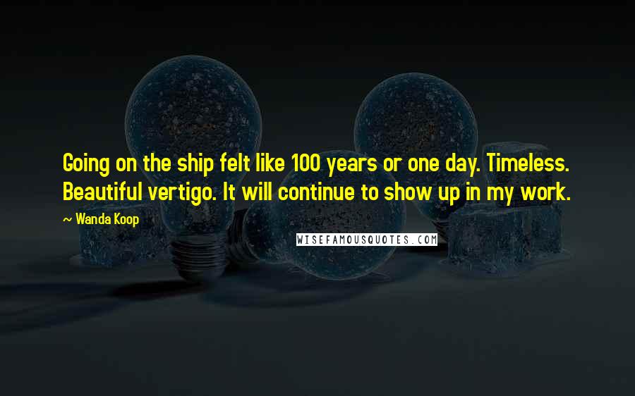 Wanda Koop Quotes: Going on the ship felt like 100 years or one day. Timeless. Beautiful vertigo. It will continue to show up in my work.