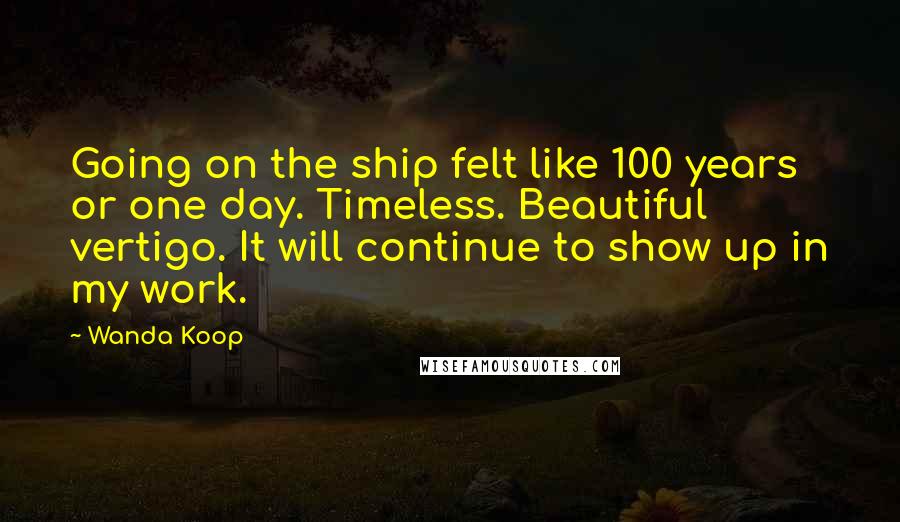 Wanda Koop Quotes: Going on the ship felt like 100 years or one day. Timeless. Beautiful vertigo. It will continue to show up in my work.