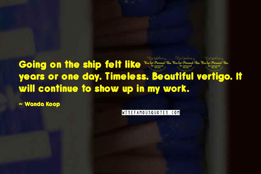 Wanda Koop Quotes: Going on the ship felt like 100 years or one day. Timeless. Beautiful vertigo. It will continue to show up in my work.