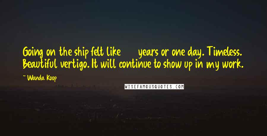 Wanda Koop Quotes: Going on the ship felt like 100 years or one day. Timeless. Beautiful vertigo. It will continue to show up in my work.