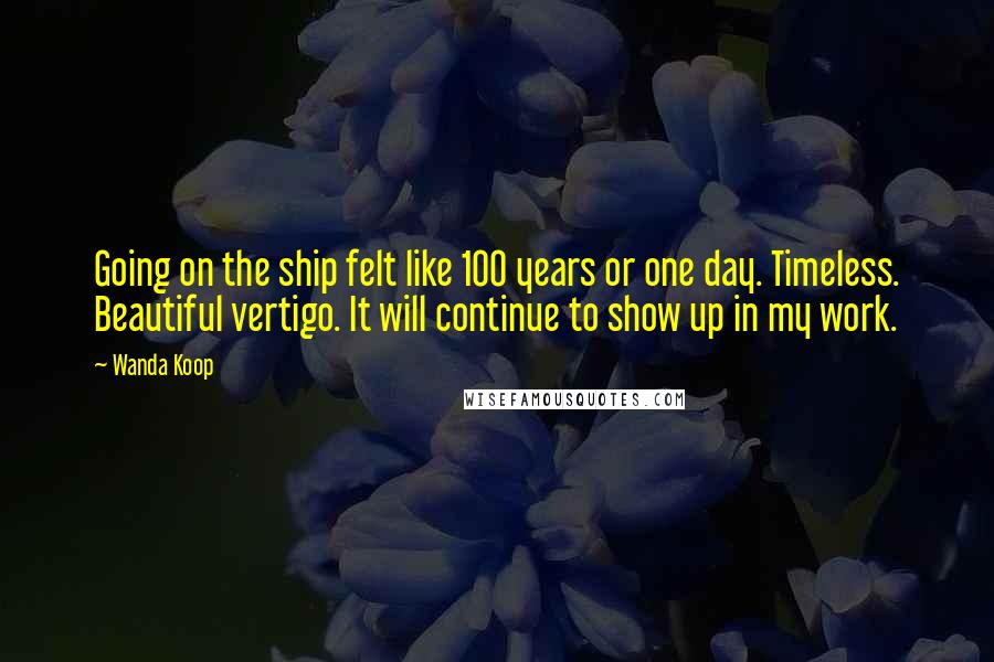 Wanda Koop Quotes: Going on the ship felt like 100 years or one day. Timeless. Beautiful vertigo. It will continue to show up in my work.