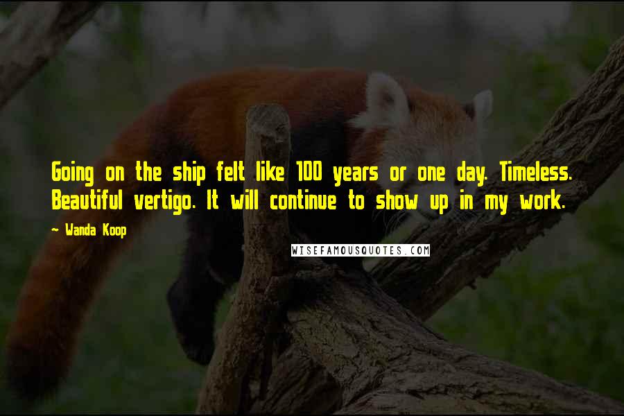 Wanda Koop Quotes: Going on the ship felt like 100 years or one day. Timeless. Beautiful vertigo. It will continue to show up in my work.