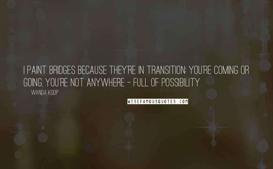 Wanda Koop Quotes: I paint bridges because they're in transition; you're coming or going, you're not anywhere - full of possibility.