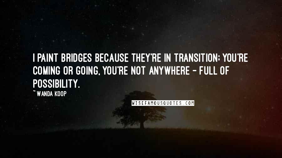 Wanda Koop Quotes: I paint bridges because they're in transition; you're coming or going, you're not anywhere - full of possibility.