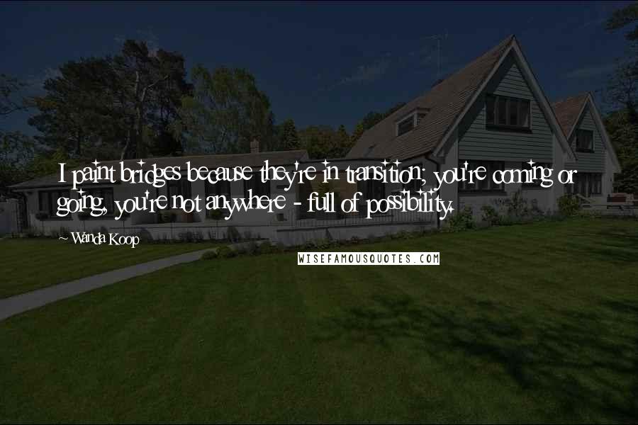 Wanda Koop Quotes: I paint bridges because they're in transition; you're coming or going, you're not anywhere - full of possibility.