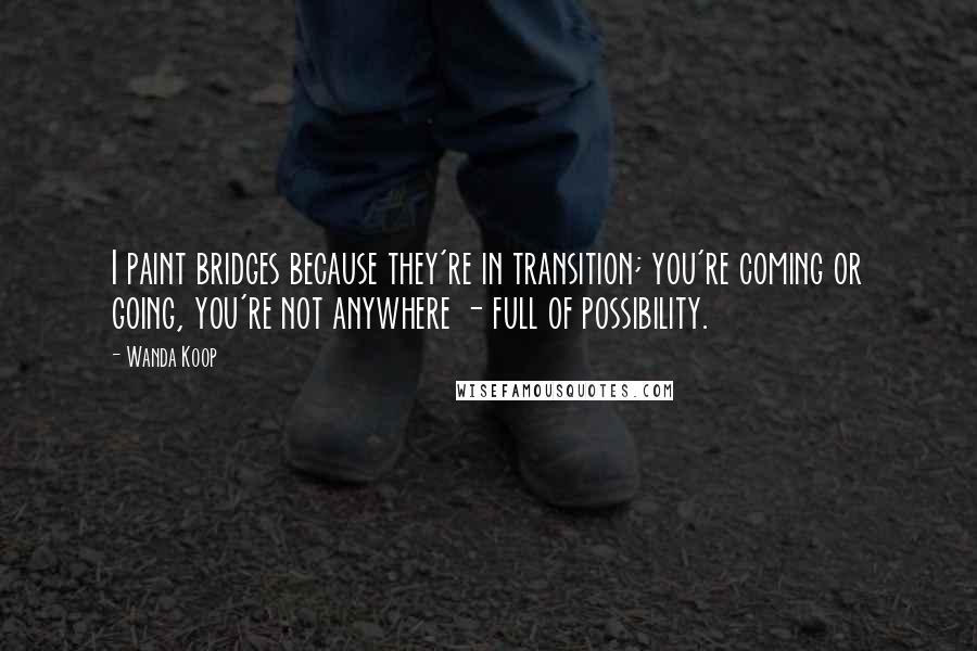 Wanda Koop Quotes: I paint bridges because they're in transition; you're coming or going, you're not anywhere - full of possibility.