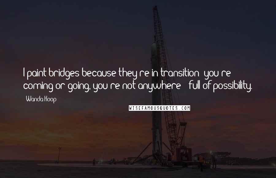 Wanda Koop Quotes: I paint bridges because they're in transition; you're coming or going, you're not anywhere - full of possibility.