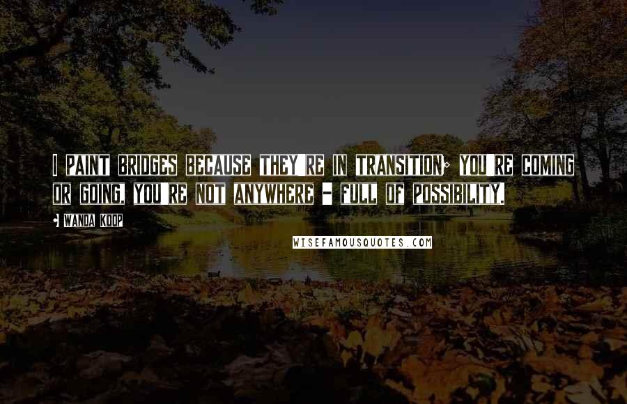 Wanda Koop Quotes: I paint bridges because they're in transition; you're coming or going, you're not anywhere - full of possibility.