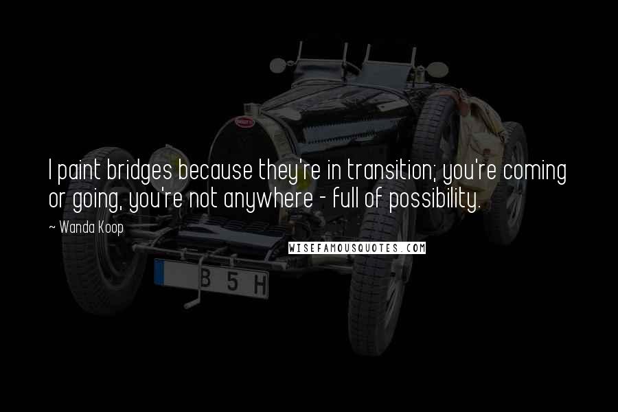 Wanda Koop Quotes: I paint bridges because they're in transition; you're coming or going, you're not anywhere - full of possibility.