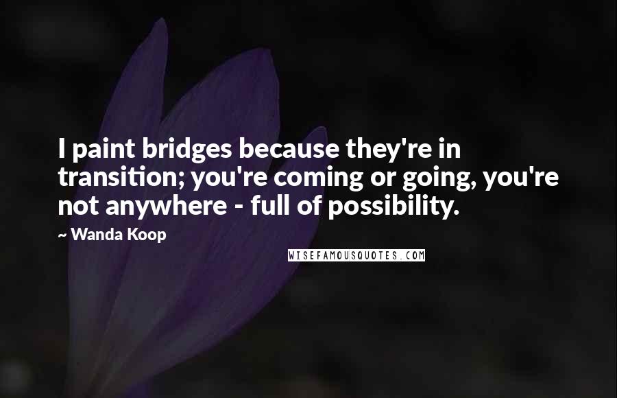 Wanda Koop Quotes: I paint bridges because they're in transition; you're coming or going, you're not anywhere - full of possibility.