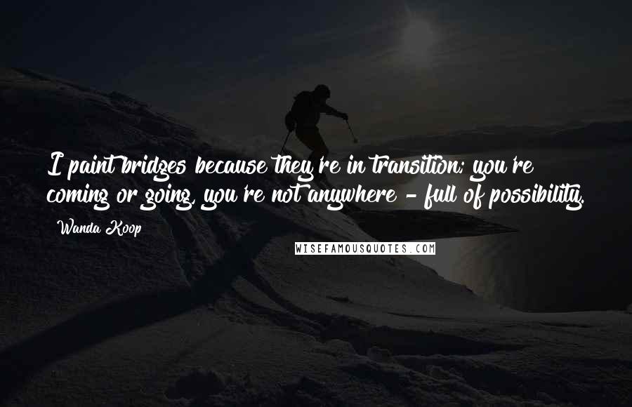Wanda Koop Quotes: I paint bridges because they're in transition; you're coming or going, you're not anywhere - full of possibility.