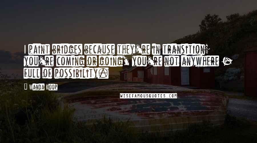 Wanda Koop Quotes: I paint bridges because they're in transition; you're coming or going, you're not anywhere - full of possibility.