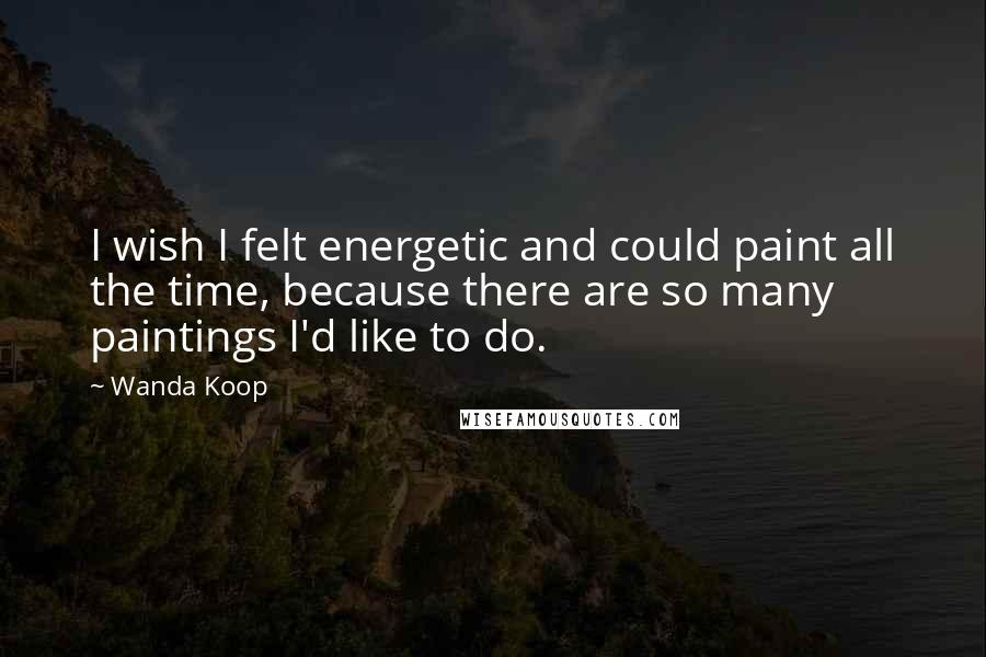 Wanda Koop Quotes: I wish I felt energetic and could paint all the time, because there are so many paintings I'd like to do.