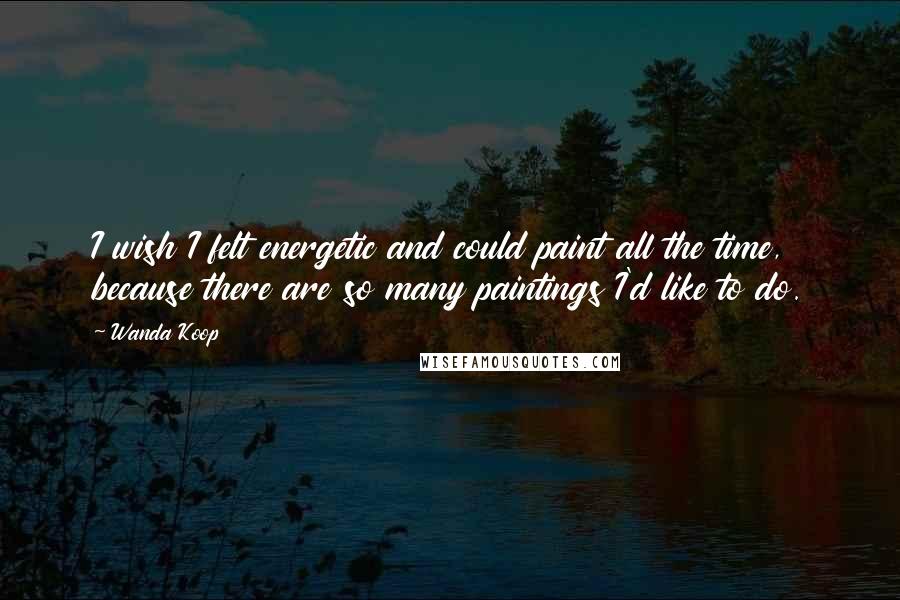 Wanda Koop Quotes: I wish I felt energetic and could paint all the time, because there are so many paintings I'd like to do.