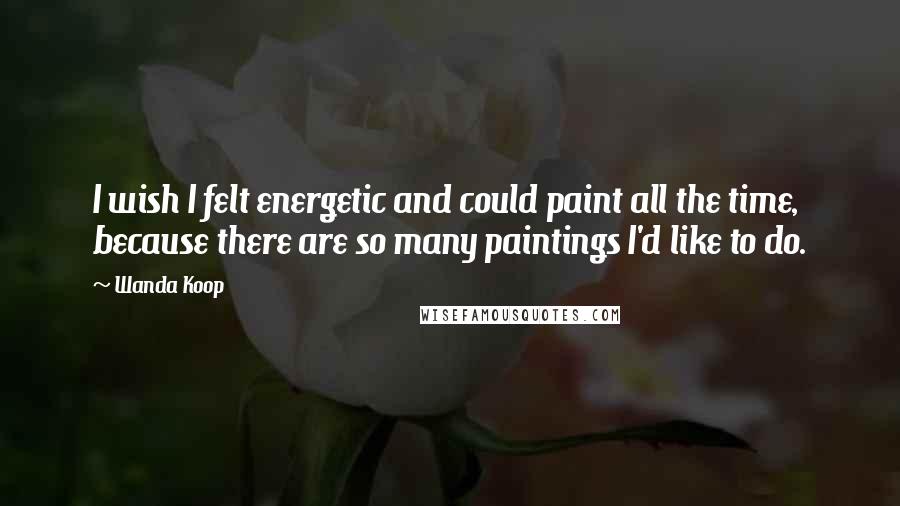 Wanda Koop Quotes: I wish I felt energetic and could paint all the time, because there are so many paintings I'd like to do.