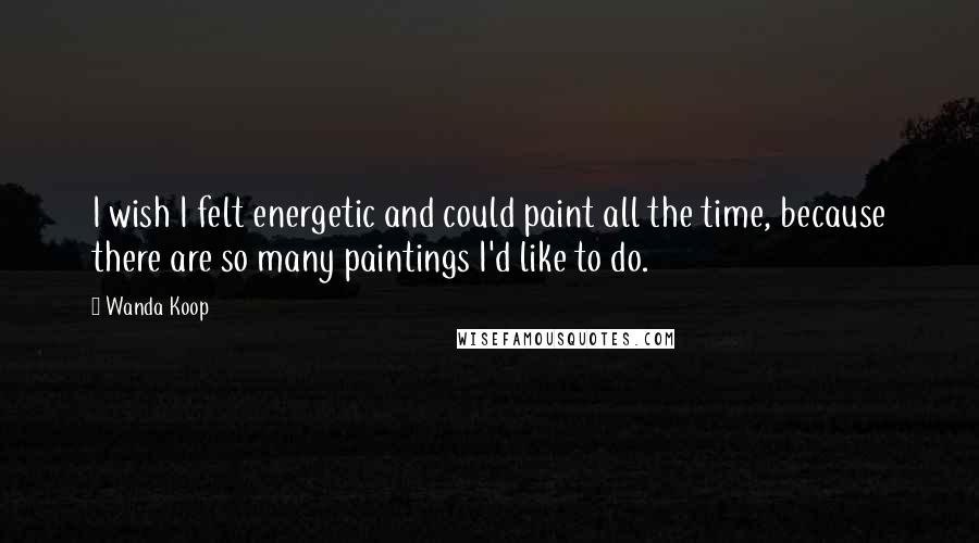 Wanda Koop Quotes: I wish I felt energetic and could paint all the time, because there are so many paintings I'd like to do.