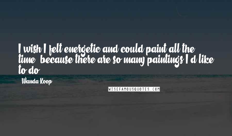 Wanda Koop Quotes: I wish I felt energetic and could paint all the time, because there are so many paintings I'd like to do.