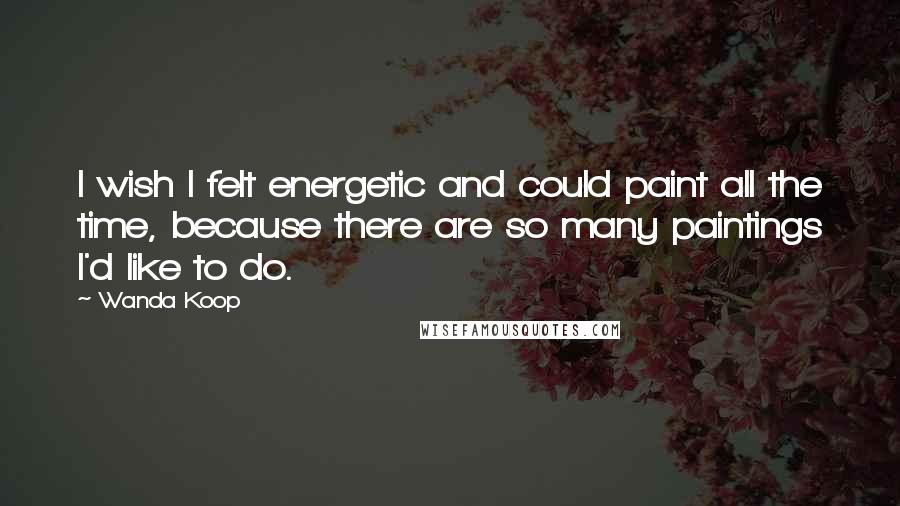 Wanda Koop Quotes: I wish I felt energetic and could paint all the time, because there are so many paintings I'd like to do.