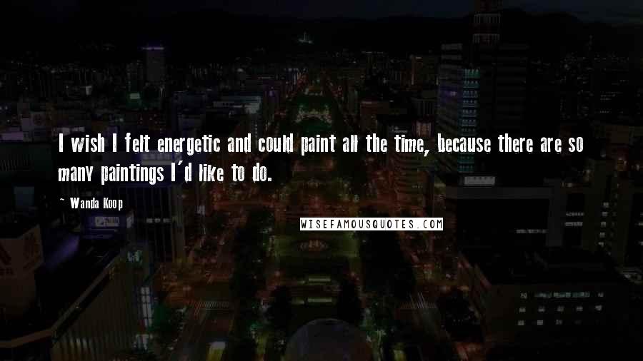 Wanda Koop Quotes: I wish I felt energetic and could paint all the time, because there are so many paintings I'd like to do.