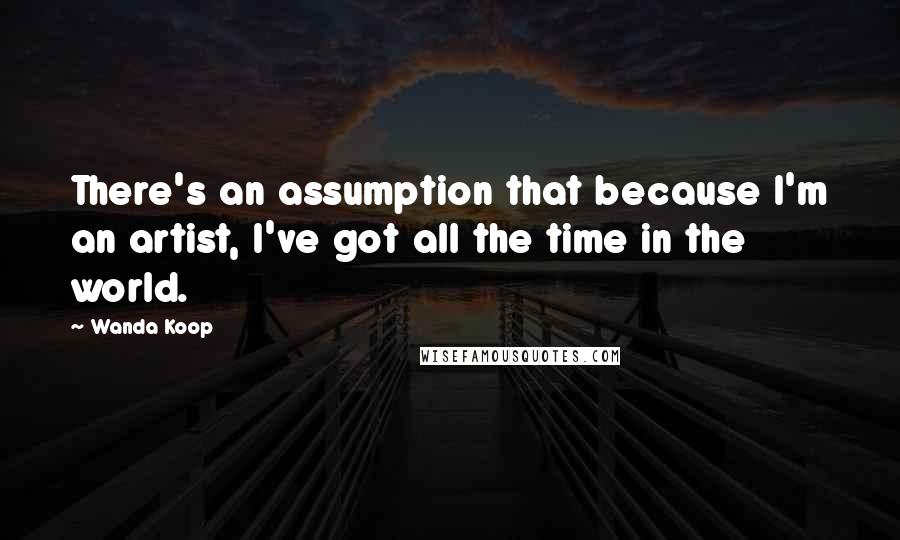 Wanda Koop Quotes: There's an assumption that because I'm an artist, I've got all the time in the world.