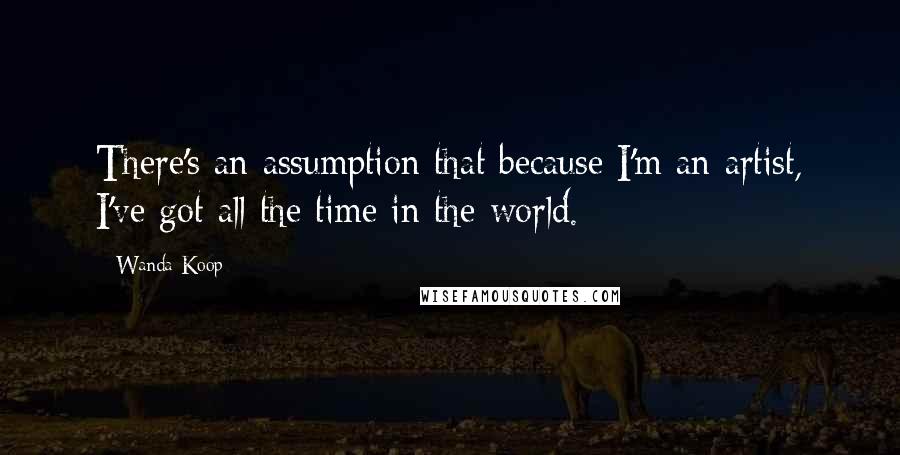Wanda Koop Quotes: There's an assumption that because I'm an artist, I've got all the time in the world.