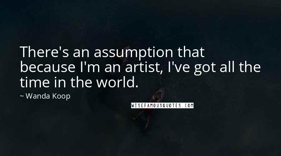 Wanda Koop Quotes: There's an assumption that because I'm an artist, I've got all the time in the world.