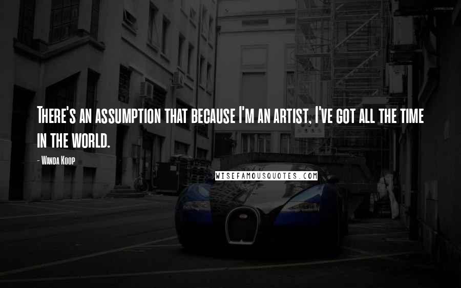 Wanda Koop Quotes: There's an assumption that because I'm an artist, I've got all the time in the world.