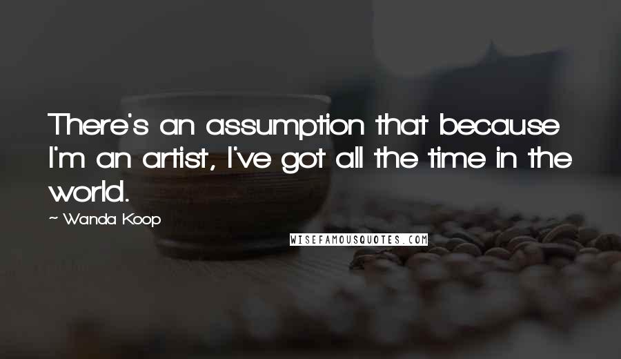 Wanda Koop Quotes: There's an assumption that because I'm an artist, I've got all the time in the world.