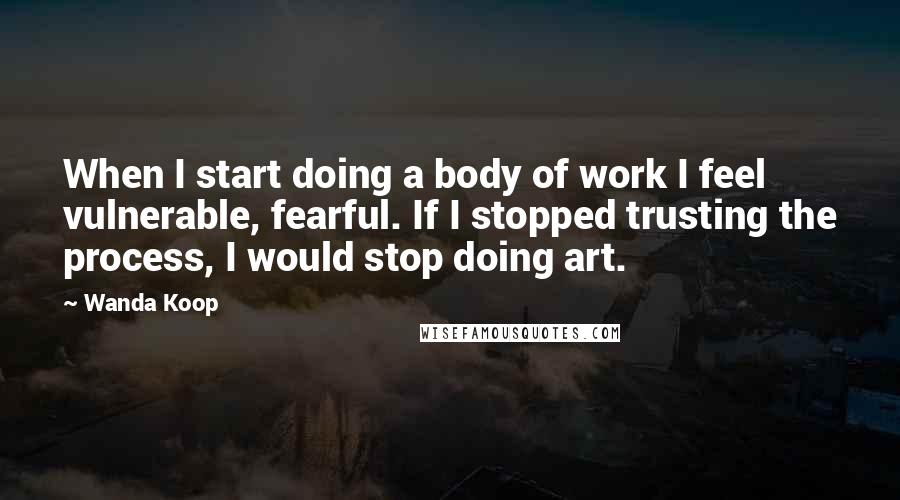 Wanda Koop Quotes: When I start doing a body of work I feel vulnerable, fearful. If I stopped trusting the process, I would stop doing art.