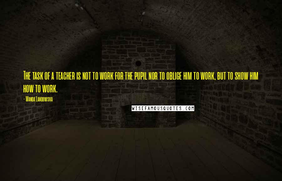 Wanda Landowska Quotes: The task of a teacher is not to work for the pupil nor to oblige him to work, but to show him how to work.