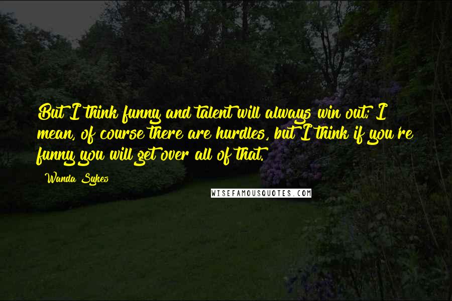 Wanda Sykes Quotes: But I think funny and talent will always win out; I mean, of course there are hurdles, but I think if you're funny you will get over all of that.