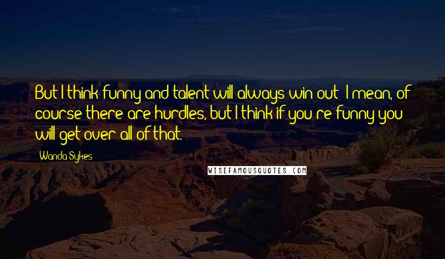 Wanda Sykes Quotes: But I think funny and talent will always win out; I mean, of course there are hurdles, but I think if you're funny you will get over all of that.