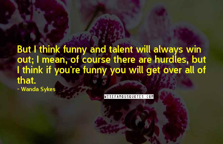 Wanda Sykes Quotes: But I think funny and talent will always win out; I mean, of course there are hurdles, but I think if you're funny you will get over all of that.
