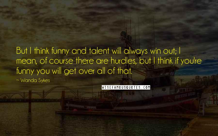 Wanda Sykes Quotes: But I think funny and talent will always win out; I mean, of course there are hurdles, but I think if you're funny you will get over all of that.