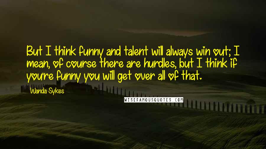 Wanda Sykes Quotes: But I think funny and talent will always win out; I mean, of course there are hurdles, but I think if you're funny you will get over all of that.