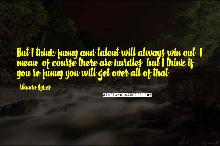 Wanda Sykes Quotes: But I think funny and talent will always win out; I mean, of course there are hurdles, but I think if you're funny you will get over all of that.