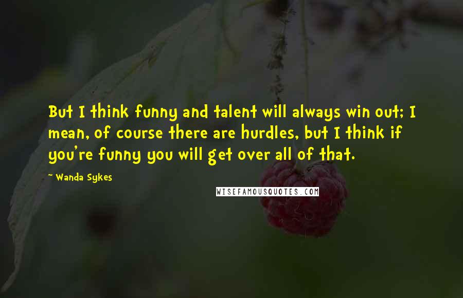 Wanda Sykes Quotes: But I think funny and talent will always win out; I mean, of course there are hurdles, but I think if you're funny you will get over all of that.