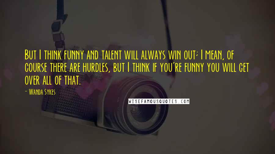 Wanda Sykes Quotes: But I think funny and talent will always win out; I mean, of course there are hurdles, but I think if you're funny you will get over all of that.