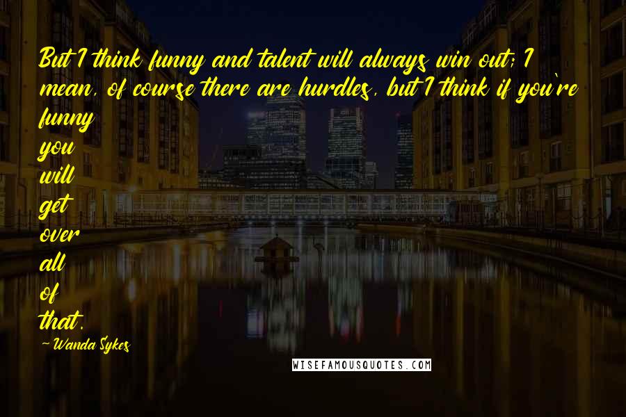 Wanda Sykes Quotes: But I think funny and talent will always win out; I mean, of course there are hurdles, but I think if you're funny you will get over all of that.