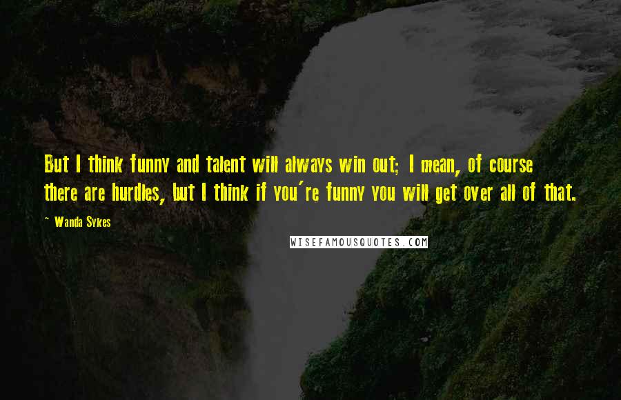 Wanda Sykes Quotes: But I think funny and talent will always win out; I mean, of course there are hurdles, but I think if you're funny you will get over all of that.
