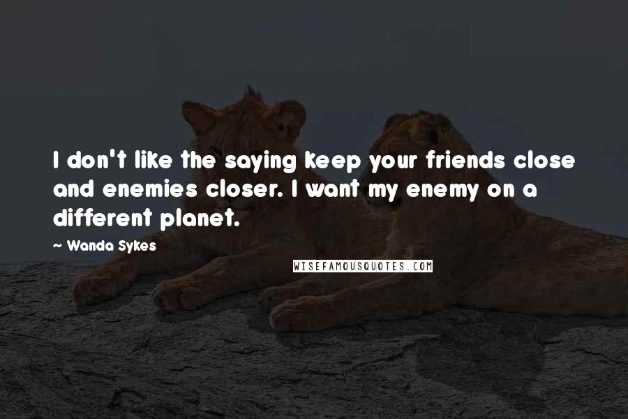 Wanda Sykes Quotes: I don't like the saying keep your friends close and enemies closer. I want my enemy on a different planet.