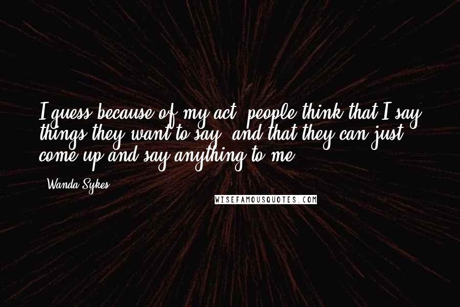 Wanda Sykes Quotes: I guess because of my act, people think that I say things they want to say, and that they can just come up and say anything to me.