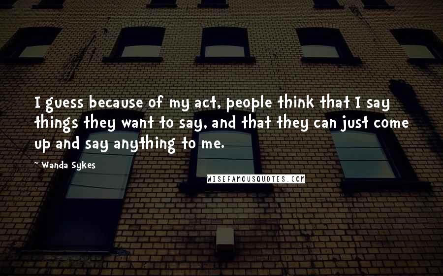 Wanda Sykes Quotes: I guess because of my act, people think that I say things they want to say, and that they can just come up and say anything to me.