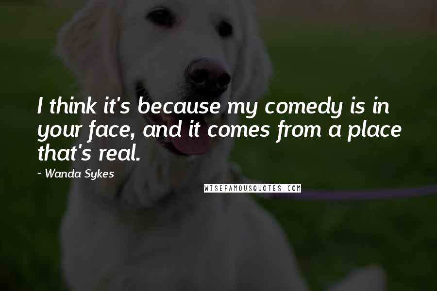 Wanda Sykes Quotes: I think it's because my comedy is in your face, and it comes from a place that's real.