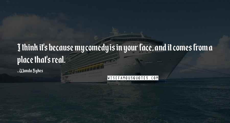 Wanda Sykes Quotes: I think it's because my comedy is in your face, and it comes from a place that's real.