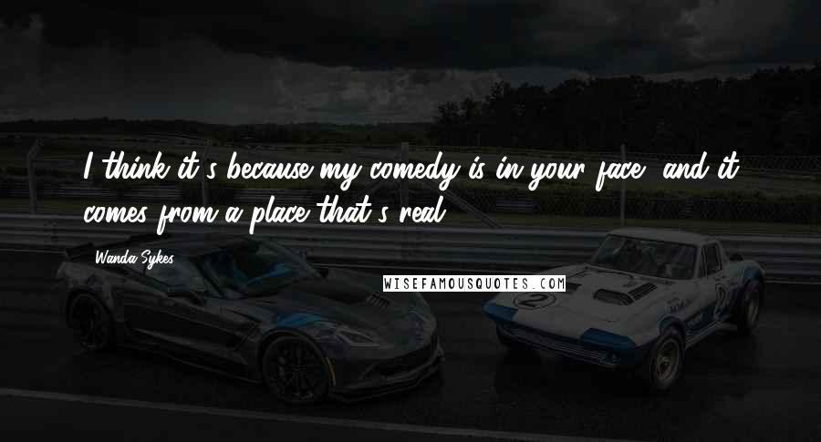 Wanda Sykes Quotes: I think it's because my comedy is in your face, and it comes from a place that's real.